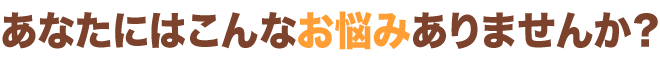 あなたにはこんなお悩みありませんか？？？